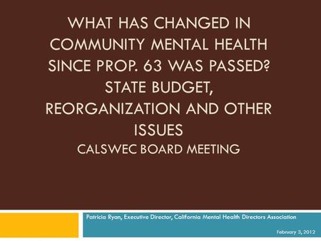 WHAT HAS CHANGED IN COMMUNITY MENTAL HEALTH SINCE PROP. 63 WAS PASSED? STATE BUDGET, REORGANIZATION AND OTHER ISSUES CALSWEC BOARD MEETING Patricia Ryan,