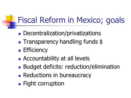 Fiscal Reform in Mexico; goals Decentralization/privatizations Transparency handling funds $ Efficiency Accountability at all levels Budget deficits: reduction/elimination.