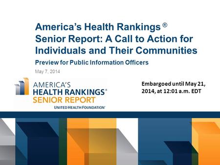 America’s Health Rankings ® Senior Report: A Call to Action for Individuals and Their Communities Preview for Public Information Officers May 7, 2014 Embargoed.