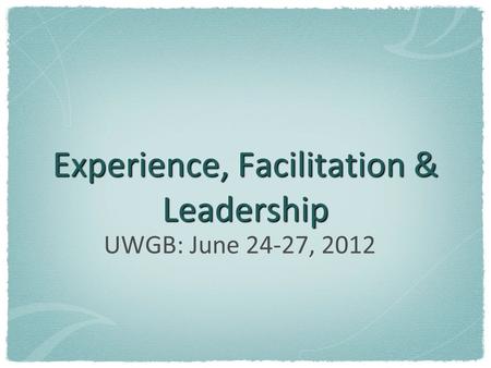 Experience, Facilitation & Leadership UWGB: June 24-27, 2012.