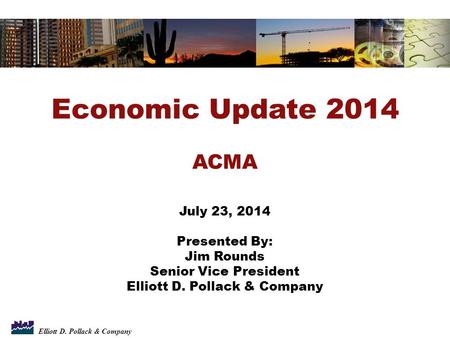 Elliott D. Pollack & Company Economic Update 2014 ACMA July 23, 2014 Presented By: Jim Rounds Senior Vice President Elliott D. Pollack & Company.