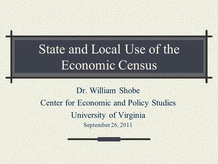 State and Local Use of the Economic Census Dr. William Shobe Center for Economic and Policy Studies University of Virginia September 26, 2011.