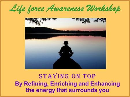 Life force Awareness Workshop Staying on top By Refining, Enriching and Enhancing the energy that surrounds you.