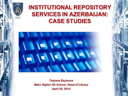 INSTITUTIONAL REPOSITORY SERVICES IN AZERBAIJAN: CASE STUDIES Tatyana Zaytseva Baku Higher Oil School, Head of Library April 02, 2014.