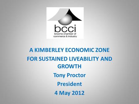 A KIMBERLEY ECONOMIC ZONE FOR SUSTAINED LIVEABILITY AND GROWTH Tony Proctor President 4 May 2012.