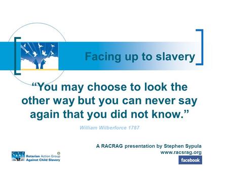 Facing up to slavery ‘‘You may choose to look the other way but you can never say again that you did not know.’’ William Wilberforce 1787 A RACRAG presentation.