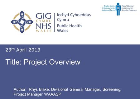 Screening for abdominal aortic aneurysm Sgrinio am ymlediadau aortig abdomenol Title: Project Overview 23 rd April 2013 Author: Rhys Blake, Divisional.