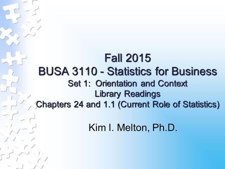 Fall 2015 BUSA 3110 - Statistics for Business Set 1: Orientation and Context Library Readings Chapters 24 and 1.1 (Current Role of Statistics) Kim I. Melton,