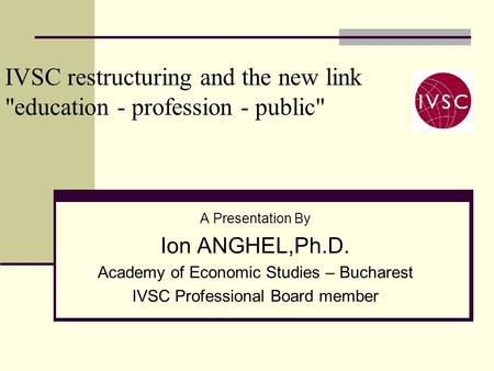 IVSC restructuring and the new link education - profession - public A Presentation By Ion ANGHEL,Ph.D. Academy of Economic Studies – Bucharest IVSC Professional.