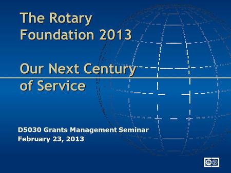 The Rotary Foundation 2013 Our Next Century of Service D5030 Grants Management Seminar February 23, 2013.