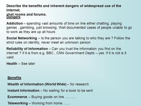 Describe the benefits and inherent dangers of widespread use of the Internet, chat rooms and forums. Dangers Addiction – spending vast amounts of time.