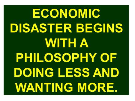 ECONOMIC DISASTER BEGINS WITH A PHILOSOPHY OF DOING LESS AND WANTING MORE.