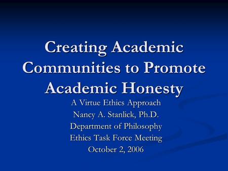 Creating Academic Communities to Promote Academic Honesty A Virtue Ethics Approach Nancy A. Stanlick, Ph.D. Department of Philosophy Ethics Task Force.