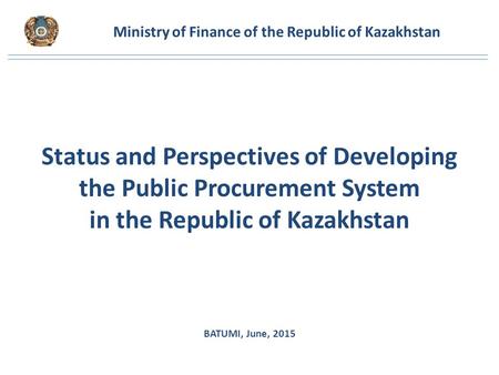 Ministry of Finance of the Republic of Kazakhstan Status and Perspectives of Developing the Public Procurement System in the Republic of Kazakhstan BATUMI,