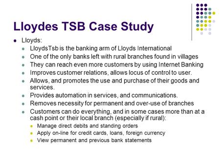 Lloydes TSB Case Study Lloyds: LloydsTsb is the banking arm of Lloyds International One of the only banks left with rural branches found in villages They.