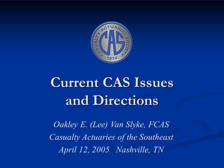 Current CAS Issues and Directions Oakley E. (Lee) Van Slyke, FCAS Casualty Actuaries of the Southeast April 12, 2005 Nashville, TN.