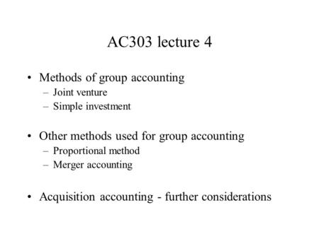 AC303 lecture 4 Methods of group accounting –Joint venture –Simple investment Other methods used for group accounting –Proportional method –Merger accounting.