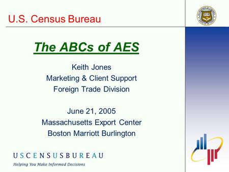 U.S. Census Bureau The ABCs of AES Keith Jones Marketing & Client Support Foreign Trade Division June 21, 2005 Massachusetts Export Center Boston Marriott.