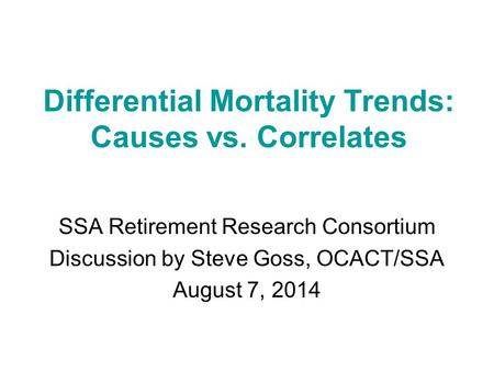 Differential Mortality Trends: Causes vs. Correlates SSA Retirement Research Consortium Discussion by Steve Goss, OCACT/SSA August 7, 2014.