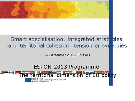 Smart specialisation, integrated strategies and territorial cohesion: tension or synergies 27 September 2012 - Brussels ESPON 2013 Programme: The territorial.