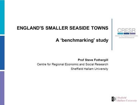 ENGLAND'S SMALLER SEASIDE TOWNS A ‘benchmarking' study Prof Steve Fothergill Centre for Regional Economic and Social Research Sheffield Hallam University.