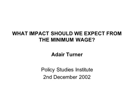 WHAT IMPACT SHOULD WE EXPECT FROM THE MINIMUM WAGE? Adair Turner Policy Studies Institute 2nd December 2002.