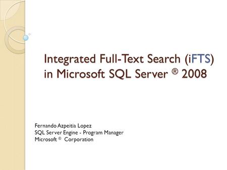 Integrated Full-Text Search (iFTS) in Microsoft SQL Server ® 2008 Fernando Azpeitia Lopez SQL Server Engine - Program Manager Microsoft ® Corporation.