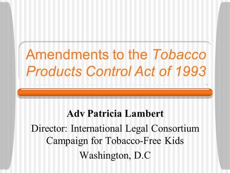 Amendments to the Tobacco Products Control Act of 1993 Adv Patricia Lambert Director: International Legal Consortium Campaign for Tobacco-Free Kids Washington,