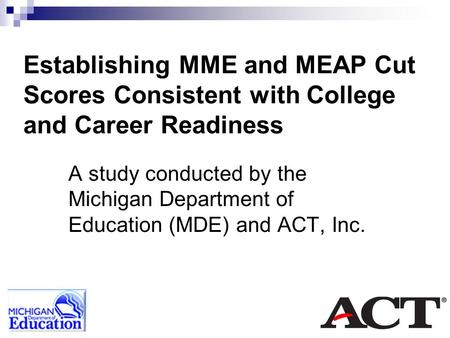 Establishing MME and MEAP Cut Scores Consistent with College and Career Readiness A study conducted by the Michigan Department of Education (MDE) and ACT,