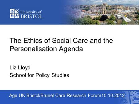 Age UK Bristol/Brunel Care Research Forum10.10.2012 The Ethics of Social Care and the Personalisation Agenda Liz Lloyd School for Policy Studies.