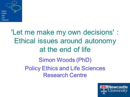 'Let me make my own decisions' : Ethical issues around autonomy at the end of life Simon Woods (PhD) Policy Ethics and Life Sciences Research Centre.