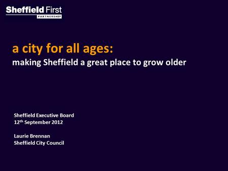 A city for all ages: making Sheffield a great place to grow older Sheffield Executive Board 12 th September 2012 Laurie Brennan Sheffield City Council.