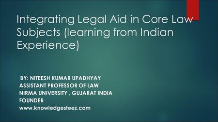 Integrating Legal Aid in Core Law Subjects (learning from Indian Experience) BY: NITEESH KUMAR UPADHYAY ASSISTANT PROFESSOR OF LAW NIRMA UNIVERSITY, GUJARAT.