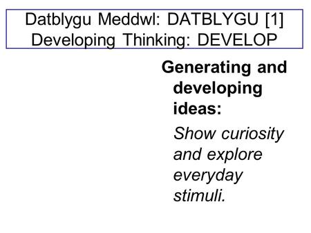 Datblygu Meddwl: DATBLYGU [1] Developing Thinking: DEVELOP Generating and developing ideas: Show curiosity and explore everyday stimuli.