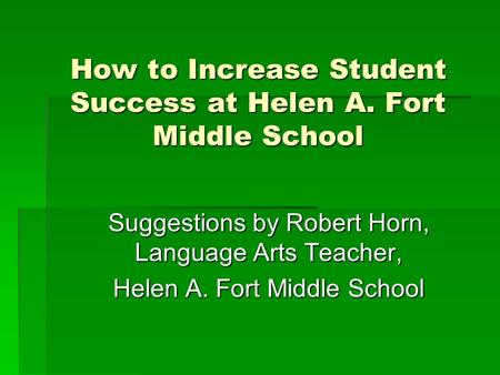 How to Increase Student Success at Helen A. Fort Middle School Suggestions by Robert Horn, Language Arts Teacher, Helen A. Fort Middle School.