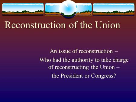 Reconstruction of the Union An issue of reconstruction – Who had the authority to take charge of reconstructing the Union – the President or Congress?