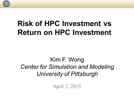 Risk of HPC Investment vs Return on HPC Investment April 1, 2015 Kim F. Wong Center for Simulation and Modeling University of Pittsburgh.