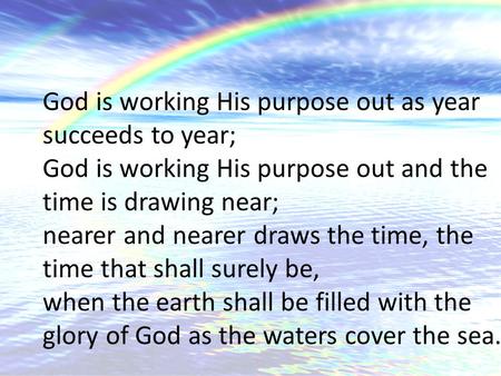 God is working His purpose out as year succeeds to year; God is working His purpose out and the time is drawing near; nearer and nearer draws the time,