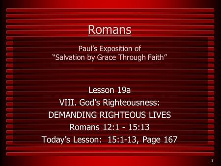 1 Romans Paul’s Exposition of “Salvation by Grace Through Faith” Lesson 19a VIII. God’s Righteousness: DEMANDING RIGHTEOUS LIVES Romans 12:1 - 15:13 Today’s.