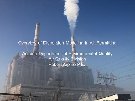 Overview of Dispersion Modeling in Air Permitting Arizona Department of Environmental Quality Air Quality Division Robert Arpino P.E.