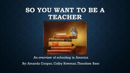 SO YOU WANT TO BE A TEACHER An overview of schooling in America By: Amanda Cooper, Colby Bowman, Theodore Baer.