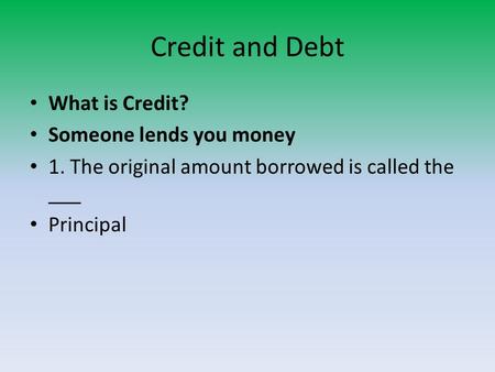 Credit and Debt What is Credit? Someone lends you money 1. The original amount borrowed is called the ___ Principal.