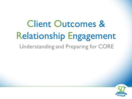 Client Outcomes & Relationship Engagement Understanding and Preparing for CORE.