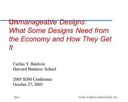 Slide 1 © Carliss Y. Baldwin and Kim B. Clark, 2005 Unmanageable Designs: What Some Designs Need from the Economy and How They Get It Carliss Y. Baldwin.