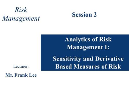 Analytics of Risk Management I: Sensitivity and Derivative Based Measures of Risk Risk Management Lecturer : Mr. Frank Lee Session 2.