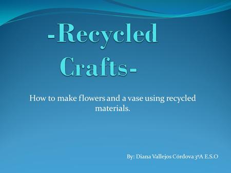 How to make flowers and a vase using recycled materials. By: Diana Vallejos Córdova 3ºA E.S.O.