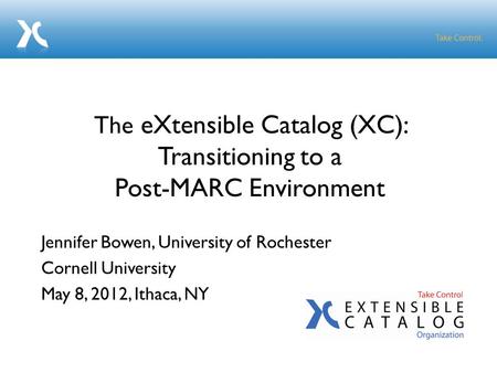 Jennifer Bowen, University of Rochester Cornell University May 8, 2012, Ithaca, NY The eXtensible Catalog (XC): Transitioning to a Post-MARC Environment.