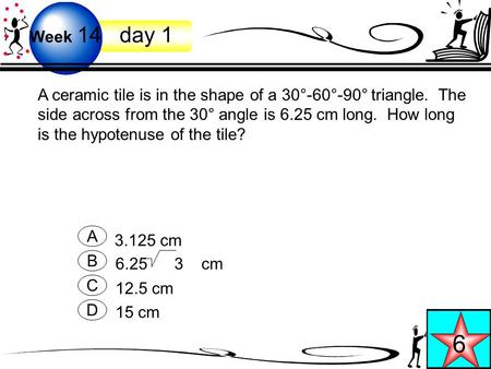 Week 14 day 1 6 A ceramic tile is in the shape of a 30°-60°-90° triangle. The side across from the 30° angle is 6.25 cm long. How long is the hypotenuse.