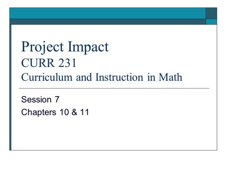 Project Impact CURR 231 Curriculum and Instruction in Math Session 7 Chapters 10 & 11.