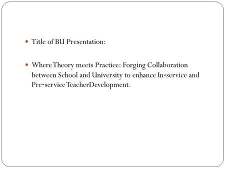 Title of BU Presentation: Where Theory meets Practice: Forging Collaboration between School and University to enhance In ‐ service and Pre ‐ service TeacherDevelopment.